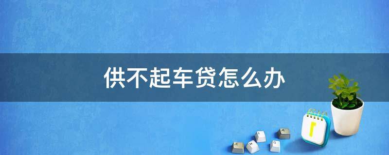 供不起车贷怎么办 按揭贷款买车供不起怎么办