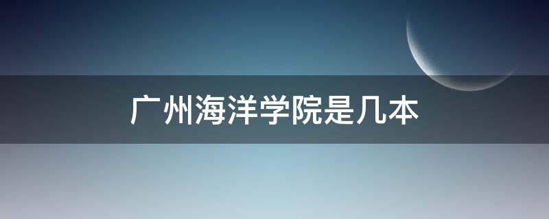 广州海洋学院是几本 广州广东海洋大学在哪里