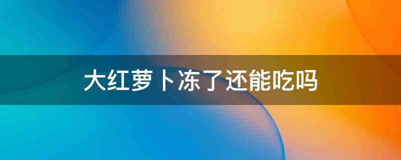 大红萝卜冻了还能吃吗（红大萝卜冻了可以吃吗）