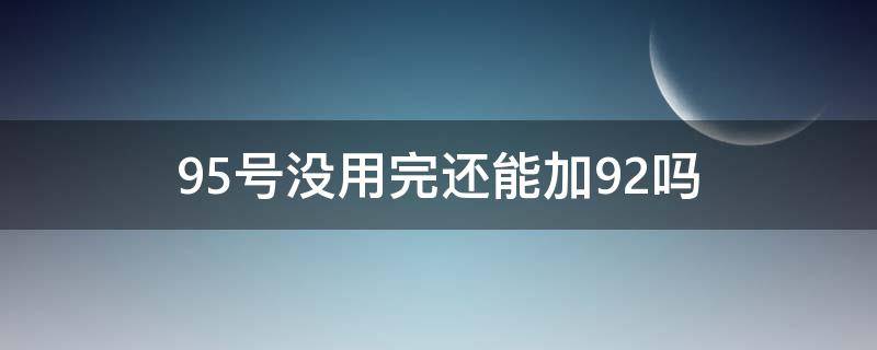 95号没用完还能加92吗（95没用完不小心加了92）