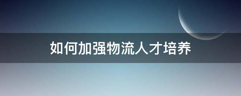 如何加强物流人才培养 物流企业人才培养具体措施