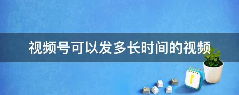 视频号可以发多长时间的视频（企业视频号可以发多长时间的视频）