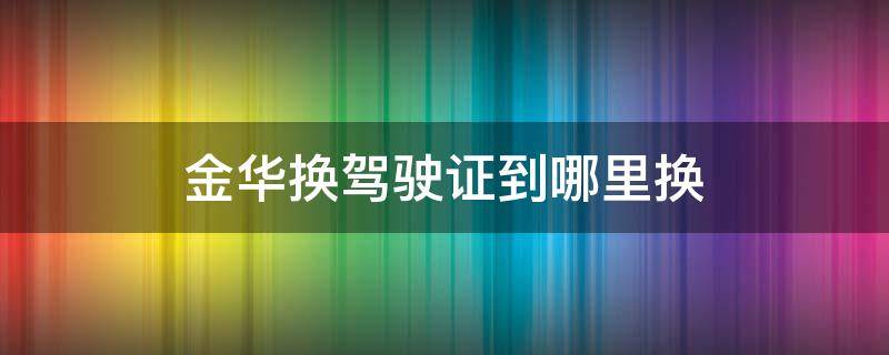 金华换驾驶证到哪里换（金华有哪些地方可以换驾驶证）