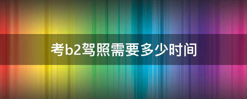 考b2驾照需要多少时间（考b2驾照大概要多长时间）