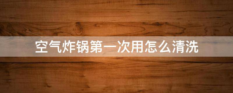 空气炸锅第一次用怎么清洗 空气炸锅第一次用怎么清洗视频