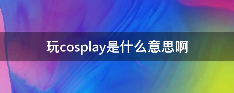 玩cosplay是什么意思啊 cosplay啥意思