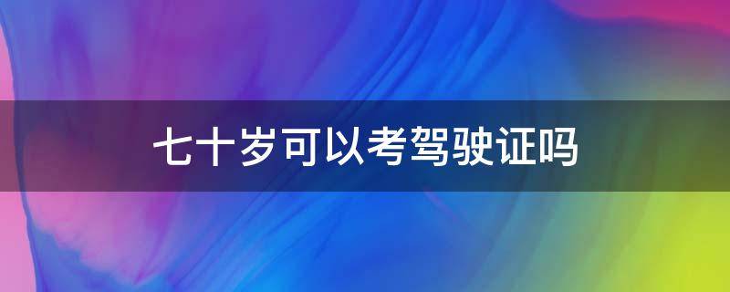 七十岁可以考驾驶证吗 七十岁以上可以考驾驶证吗