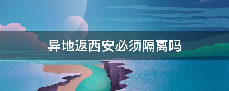 异地返西安必须隔离吗 外地返回西安需要隔离吗