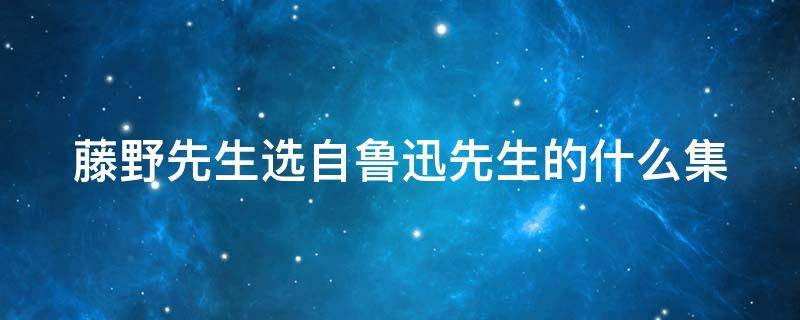 藤野先生选自鲁迅先生的什么集（藤野先生选自鲁迅散文集）