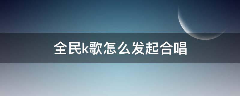 全民k歌怎么发起合唱 全民k歌怎么发起合唱邀请好友