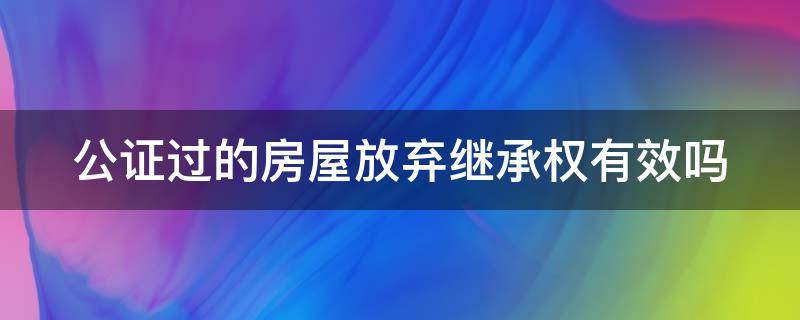 公证过的房屋放弃继承权有效吗 公证过的房屋放弃继承权有效吗要多久