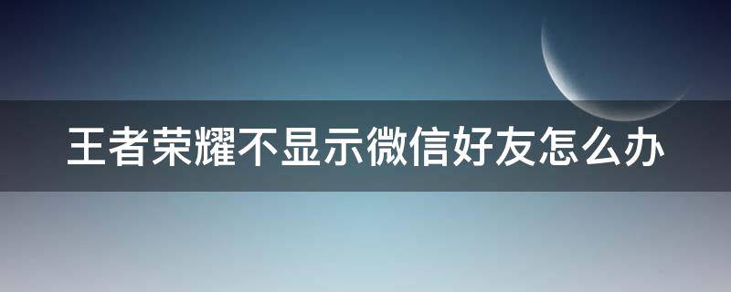 王者荣耀不显示微信好友怎么办 王者荣耀不显示微信好友怎么办呀