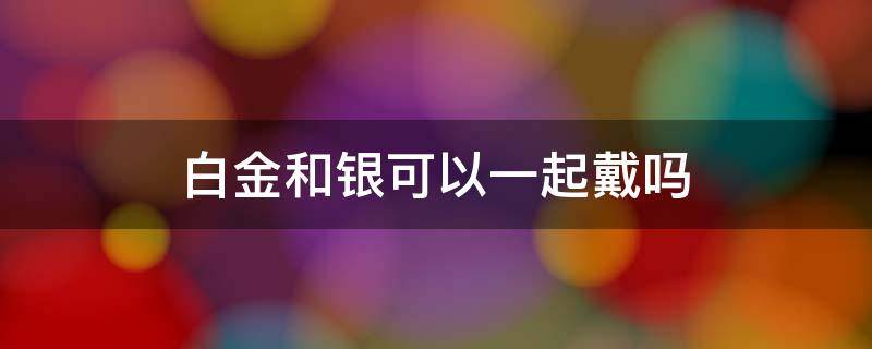 白金和银可以一起戴吗（白银和白金可以一起戴吗）