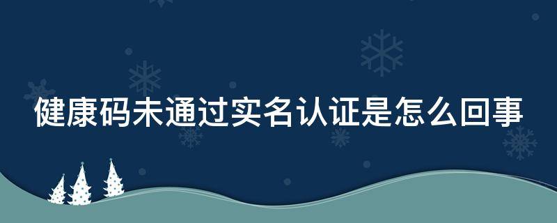 健康码未通过实名认证是怎么回事（健康码显示未实名认证怎么办）