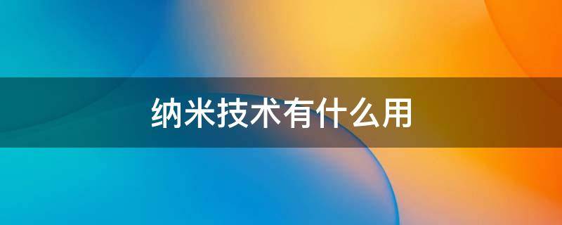 纳米技术有什么用 纳米技术有什么用处 生活