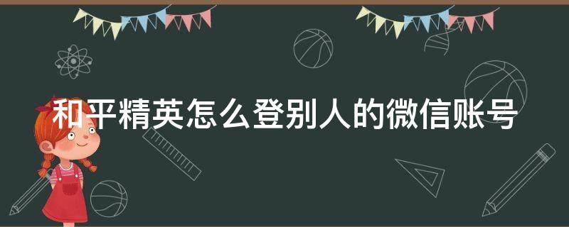 和平精英怎么登别人的微信账号 和平精英如何登别人的微信号