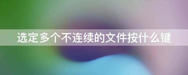 选定多个不连续的文件按什么键（选定多个不连续的文件按什么键删除）