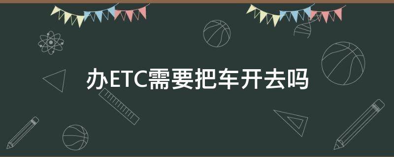 办ETC需要把车开去吗（etc需要开车去办么）