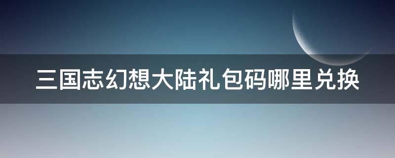 三国志幻想大陆礼包码哪里兑换 三国志幻想大陆礼包码哪里兑换的