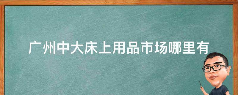 广州中大床上用品市场哪里有（广州中大床上用品批发市场）