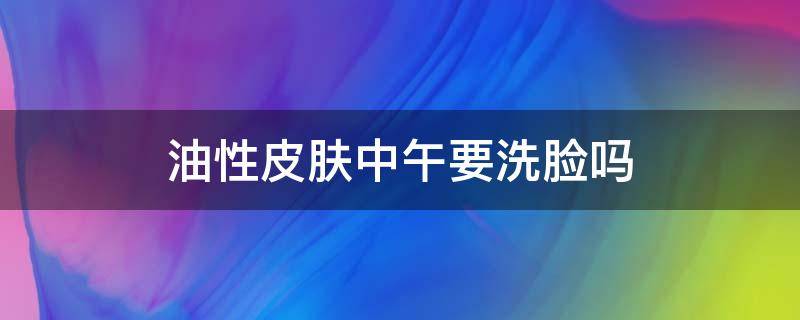 油性皮肤中午要洗脸吗 皮肤太油中午能洗脸吗