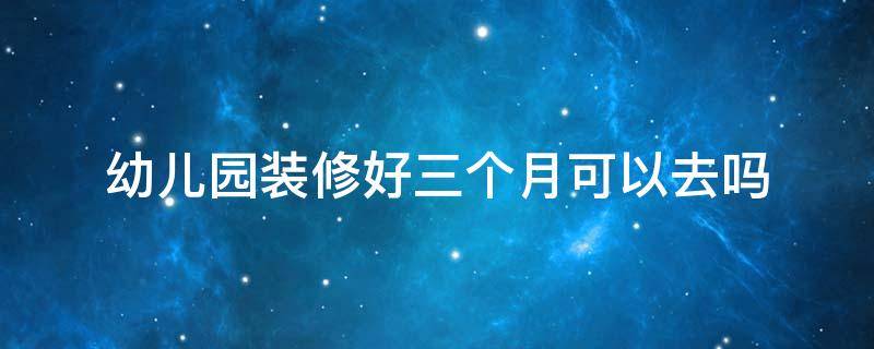 幼儿园装修好三个月可以去吗 幼儿园新装修三个月可以去吗