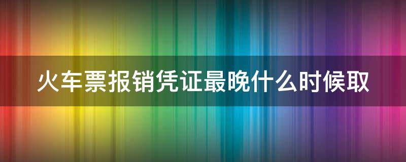 火车票报销凭证最晚什么时候取（火车票报销凭证最晚什么时候取消）