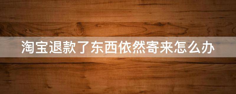 淘宝退款了东西依然寄来怎么办 淘宝退款了东西依然寄来怎么办,不寄回去没事吗