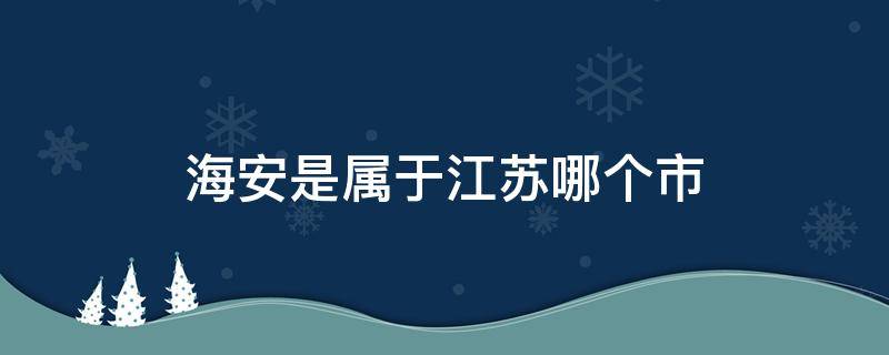 海安是属于江苏哪个市（海安市是江苏省哪个市）