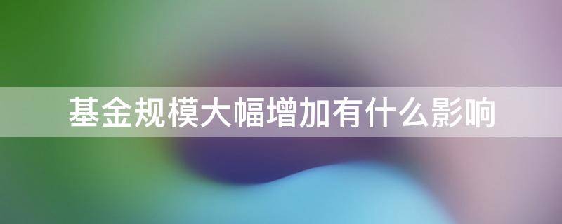 基金规模大幅增加有什么影响 基金规模会增大吗