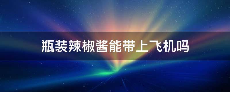 瓶装辣椒酱能带上飞机吗 瓶装辣椒酱可以带上飞机吗