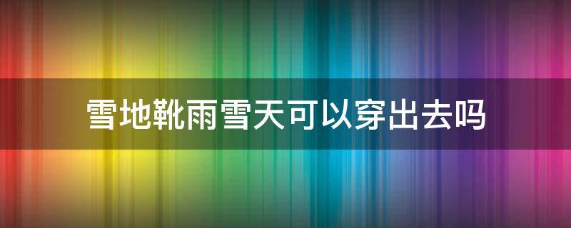 雪地靴雨雪天可以穿出去吗 雪地靴可以在雪地穿吗