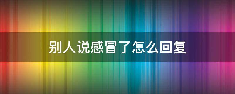 别人说感冒了怎么回复（别人说感冒了怎么回复她）