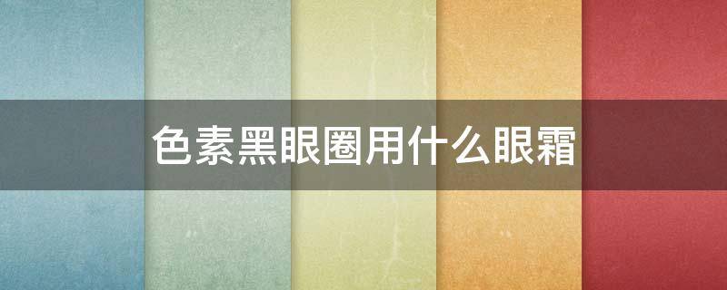 色素黑眼圈用什么眼霜 色素性黑眼圈用什么眼霜