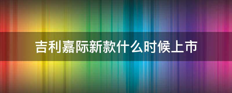 吉利嘉际新款什么时候上市（吉利嘉际哪年上市时间）