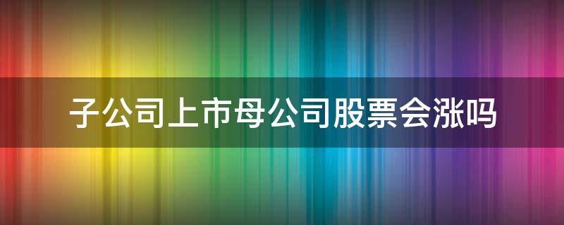 子公司上市母公司股票会涨吗（子公司上市母公司股票会涨吗鲁银新材会单独上市吗）