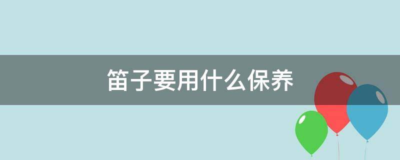 笛子要用什么保养 笛子要怎么保养