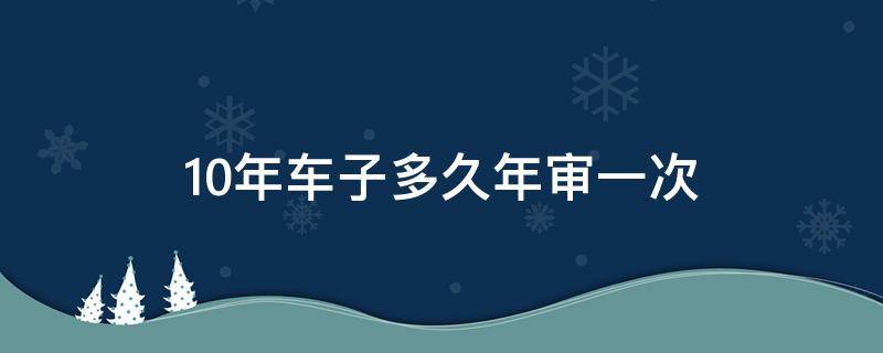 10年车子多久年审一次 10年车子多久年审一次新规