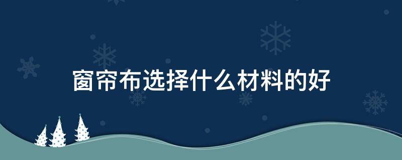 窗帘布选择什么材料的好 窗帘布选哪种布料比较好