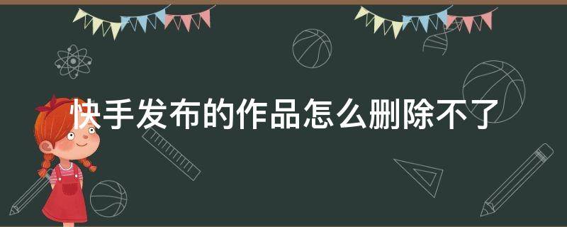 快手发布的作品怎么删除不了（快手怎么不可以删除发布的作品）