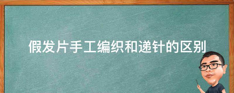 假发片手工编织和递针的区别（什么叫假发手织递针工艺）