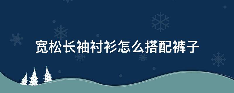 宽松长袖衬衫怎么搭配裤子 短袖宽松衬衫怎么搭配