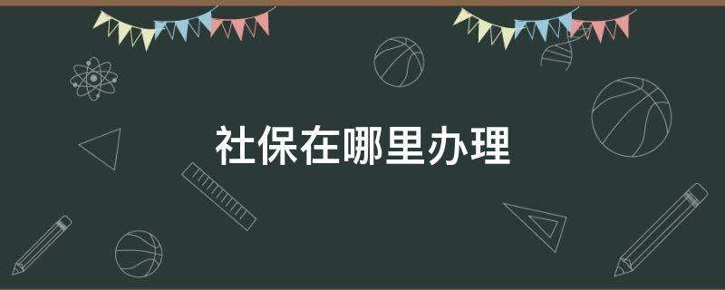 社保在哪里办理（社保在哪里办理的）