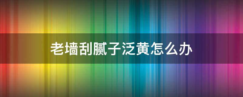 老墙刮腻子泛黄怎么办 墙面刮腻子泛黄如何处理