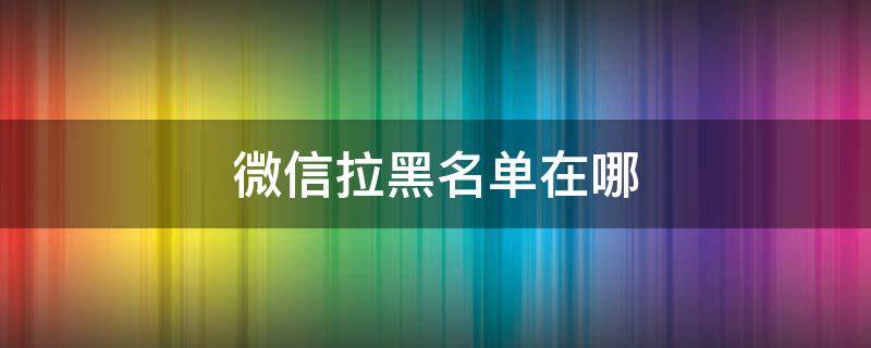 微信拉黑名单在哪（微信拉黑名单在哪里找回来）