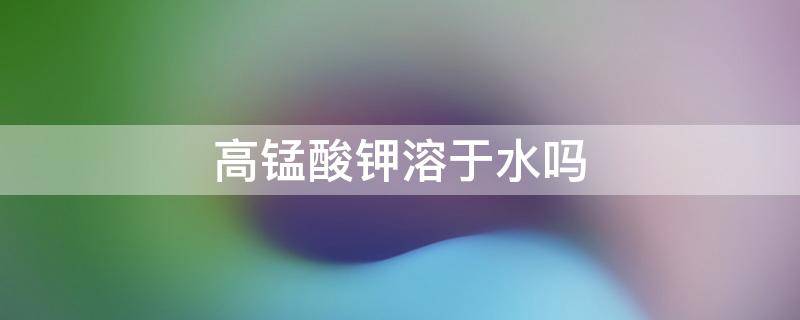 高锰酸钾溶于水吗（高锰酸钾溶于水吗?溶于汽油吗?）