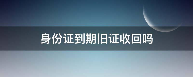 身份证到期旧证收回吗（身份证到期旧身份证要回收吗）