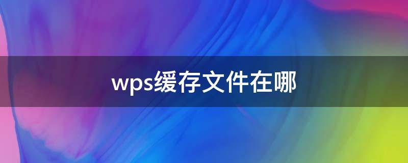 wps缓存文件在哪 wps缓存文件在哪里可以找到