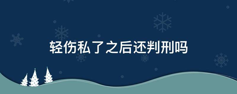 轻伤私了之后还判刑吗（轻伤私了还会判刑吗）