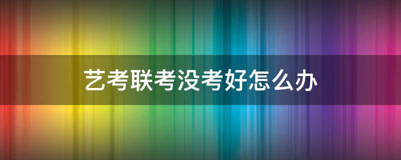 艺考联考没考好怎么办 艺考联考过了但校考没过怎么办